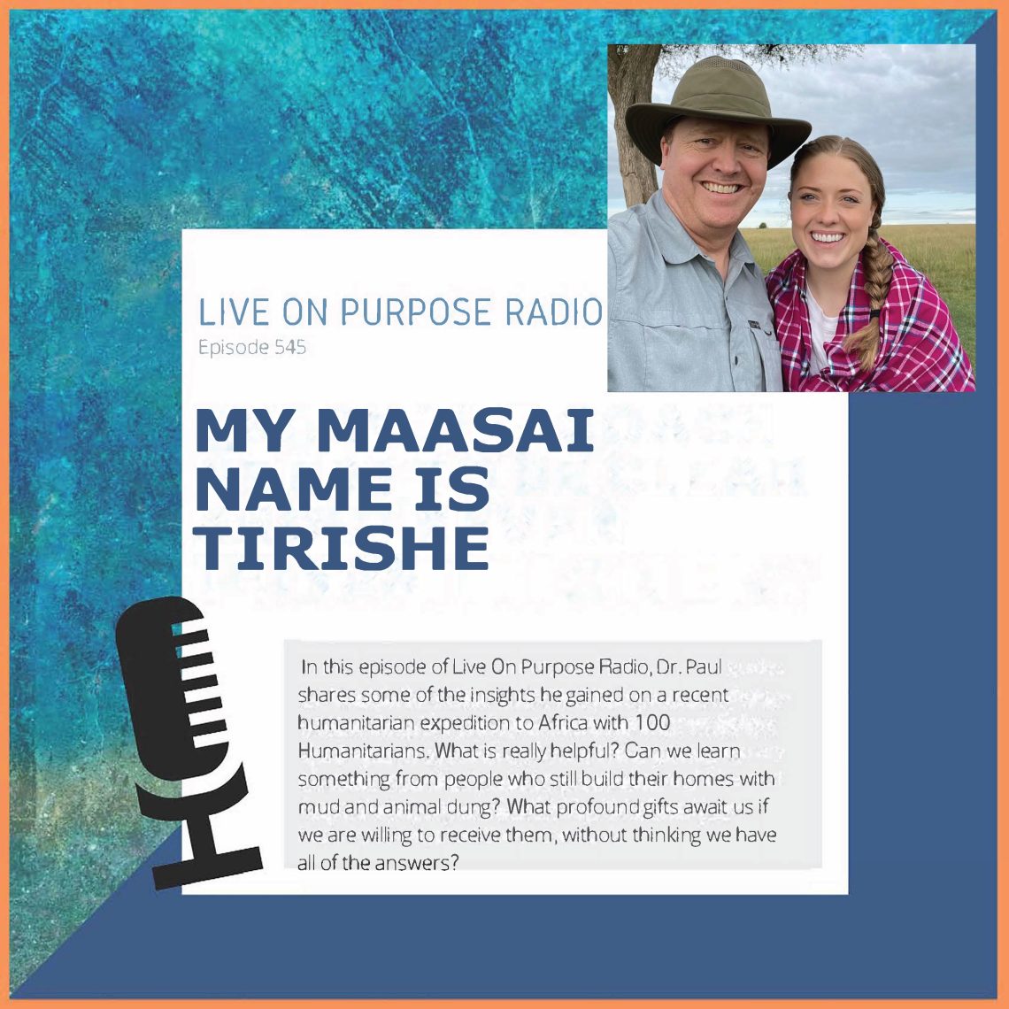 LIVE ON PURPOSE RADIO Episode 545 MY MAASAI NAME IS TIRISHE In this episode of Live On Purpose Radio, Dr. Paul shares some of the insights he gained on a recent humanitarian expedition to Africa with 100 Humanitarians. What is really helpful? Can we learn something from people who still build their homes with mud and animal dung? What profound gifts await us if we are willing to receive them, without thinking we have all of the answers?