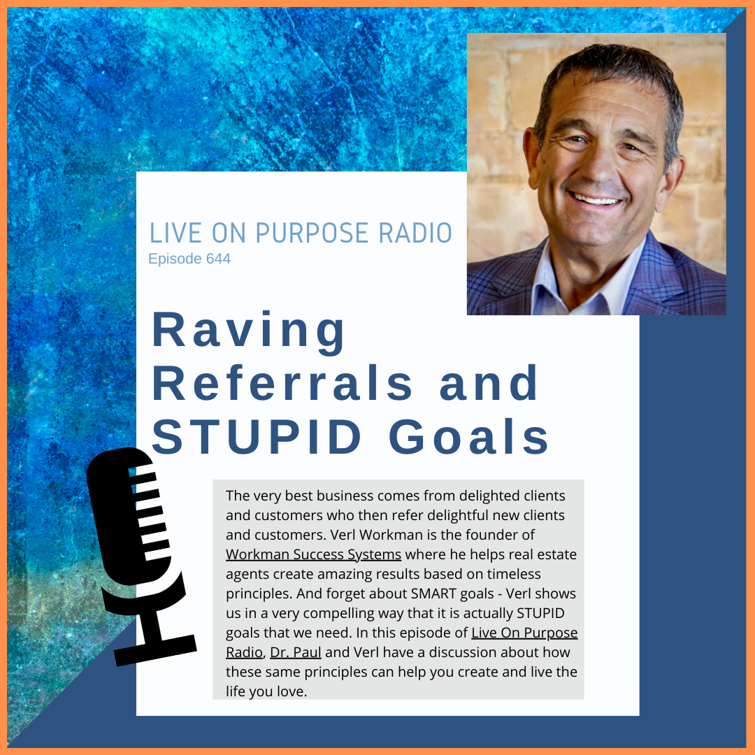 LIVE ON PURPOSE RADIO Episode 644 Raving Referrals and STUPID Goals The very best business comes from delighted clients and customers who then refer delightful new clients and customers. Verl Workman is the founder of Workman Success Systems where he helps real estate agents create amazing results based on timeless principles. And forget about SMART goals - Verl shows us in a very compelling way that it is actually STUPID goals that we need. In this episode of Live On Purpose Radio, Dr. Paul and Verl have a discussion about how these same principles can help you create and live the life you love.
