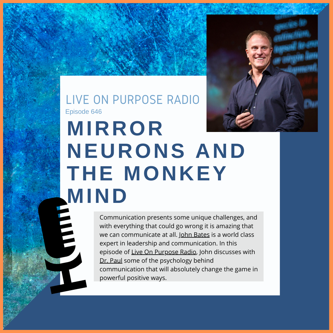 LIVE ON PURPOSE RADIO Episode 646 MIRROR NEURONS AND THE MONKEY MIND Communication presents some unique challenges, and with everything that could go wrong it is amazing that we can communicate at all. John Bates is a world class expert in leadership and communication. In this episode of Live On Purpose Radio, John discusses with Dr. Paul some of the psychology behind communication that will absolutely change the game in powerful positive ways.
