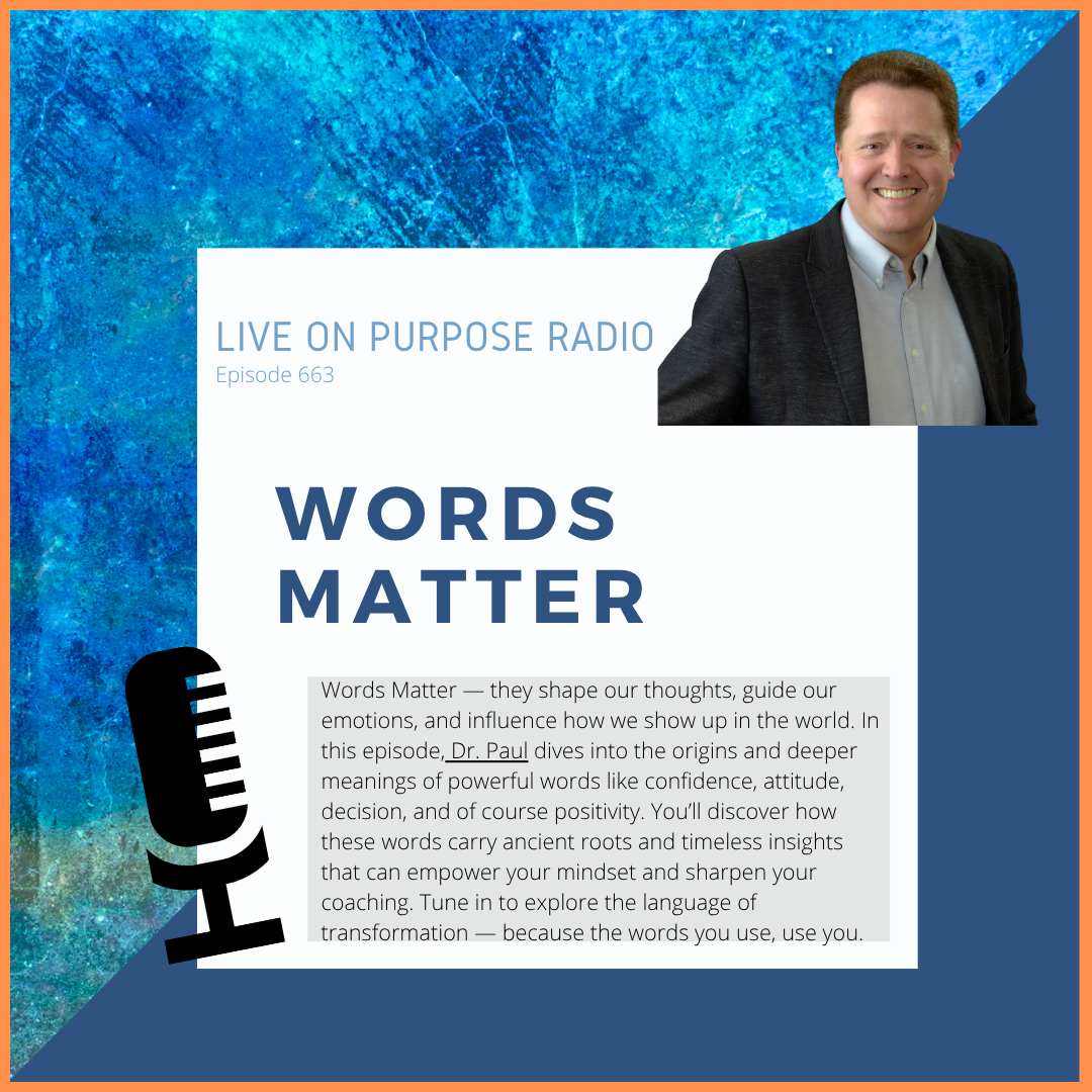 LIVE ON PURPOSE RADIO Episode 663 WORDS MATTER Words Matter - they shape our thoughts, guide our emotions, and influence how we show up in the world. In this episode, Dr. Paul dives into the origins and deeper meanings of powerful words like confidence, attitude, decision, and of course positivity. You'll discover how these words carry ancient roots and timeless insights that can empower your mindset and sharpen your coaching. Tune in to explore the language of transformation - because the words you use, use you.